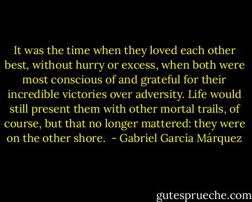 It was the time when they loved each other best, without hurry or excess, when both were most conscious of and grateful for their incredible victories over adversity. Life would still present them with other mortal trails, of course, but that no longer mattered: they were on the other shore.  - Gabriel García Márquez