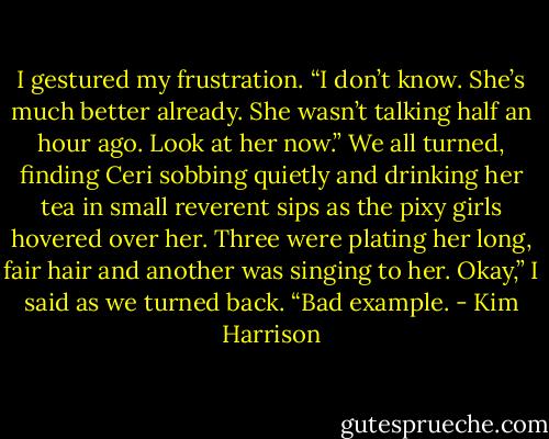 I gestured my frustration. “I don’t know. She’s much better already. She wasn’t talking half an hour ago.<br />Look at her now.”<br />We all turned, finding Ceri sobbing quietly and drinking her tea in small reverent sips as the pixy girls<br />hovered over her. Three were plating her long, fair hair and another was singing to her.<br />Okay,” I said as we turned back. “Bad example. - Kim Harrison