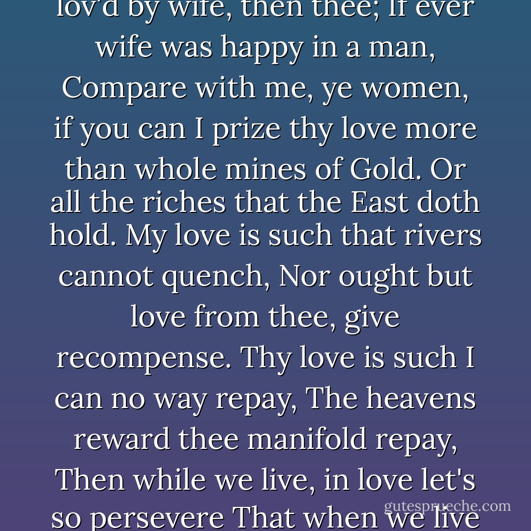 If ever two were one, then surely we.<br />If ever man were lov'd by wife, then thee;<br />If ever wife was happy in a man,<br />Compare with me, ye women, if you can<br />I prize thy love more than whole mines of Gold.<br />Or all the riches that the East doth hold.<br />My love is such that rivers cannot quench,<br />Nor ought but love from thee, give recompense.<br />Thy love is such I can no way repay,<br />The heavens reward thee manifold repay,<br />Then while we live, in love let's so persevere<br />That when we live no more, we may live ever. - Anne Bradstreet