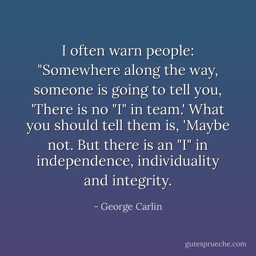 I often warn people: "Somewhere along the way, someone is going to tell you, 'There is no "I" in team.' What you should tell them is, 'Maybe not. But there is an "I" in independence, individuality and integrity. - George Carlin