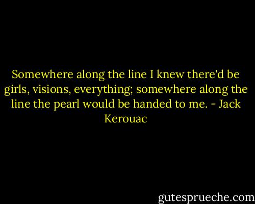 Somewhere along the line I knew there'd be girls, visions, everything; somewhere along the line the pearl would be handed to me. - Jack Kerouac