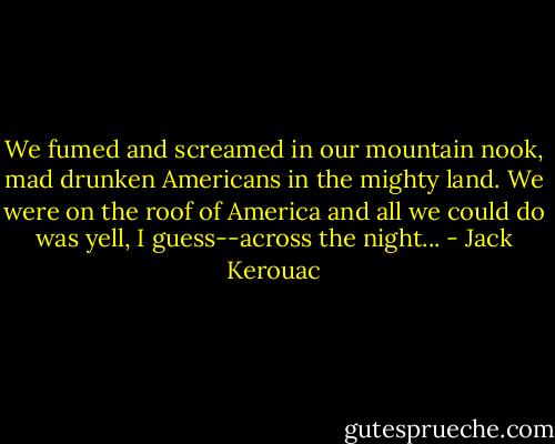 We fumed and screamed in our mountain nook, mad drunken Americans in the mighty land. We were on the roof of America and all we could do was yell, I guess--across the night... - Jack Kerouac