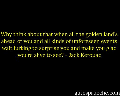Why think about that when all the golden land's ahead of you and all kinds of unforeseen events wait lurking to surprise you and make you glad you're alive to see? - Jack Kerouac
