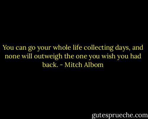 You can go your whole life collecting days, and none will outweigh the one you wish you had back. - Mitch Albom