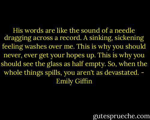 His words are like the sound of a needle dragging across a record. A sinking, sickening feeling washes over me. This is why you should never, ever get your hopes up. This is why you should see the glass as half empty. So, when the whole things spills, you aren't as devastated. - Emily Giffin
