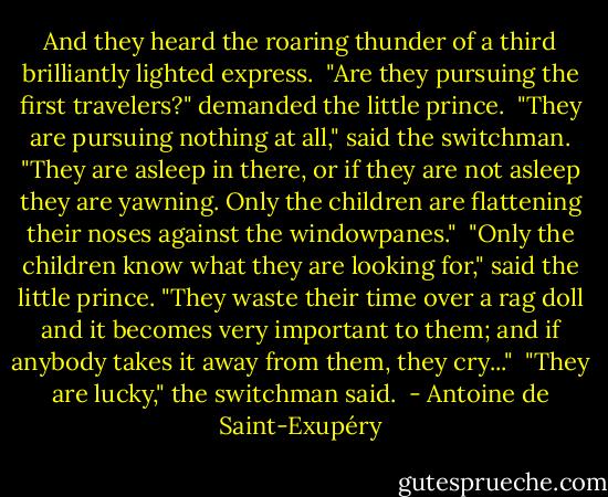 And they heard the roaring thunder of a third brilliantly lighted express.<br /><br />"Are they pursuing the first travelers?" demanded the little prince.<br /><br />"They are pursuing nothing at all," said the switchman. "They are asleep in there, or if they are not asleep they are yawning. Only the children are flattening their noses against the windowpanes."<br /><br />"Only the children know what they are looking for," said the little prince. "They waste their time over a rag doll and it becomes very important to them; and if anybody takes it away from them, they cry..."<br /><br />"They are lucky," the switchman said.  - Antoine de Saint-Exupéry