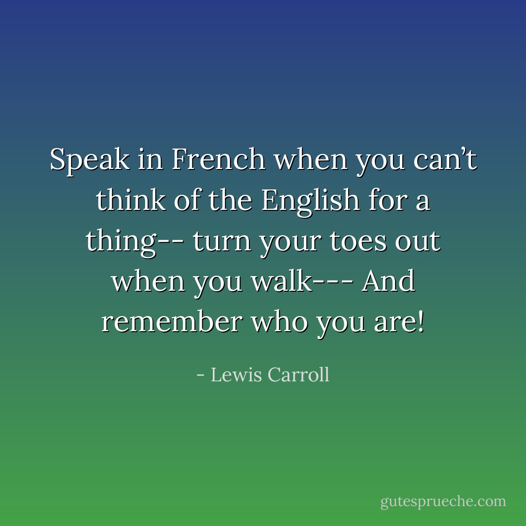 Speak in French when you can’t think of the English for a thing--<br />turn your toes out when you walk---<br />And remember who you are! - Lewis Carroll