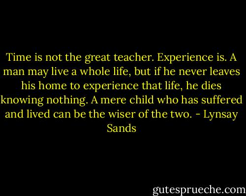 Time is not the great teacher. Experience is. A man may live a whole life, but if he never leaves his home to experience that life, he dies knowing nothing. A mere child who has suffered and lived can be the wiser of the two. - Lynsay Sands