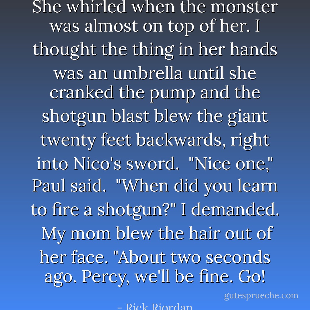 She whirled when the monster was almost on top of her. I thought the thing in her hands was an umbrella until she cranked the pump and the shotgun blast blew the giant twenty feet backwards, right into Nico's sword. <br />"Nice one," Paul said. <br />"When did you learn to fire a shotgun?" I demanded. <br />My mom blew the hair out of her face. "About two seconds ago. Percy, we'll be fine. Go! - Rick Riordan