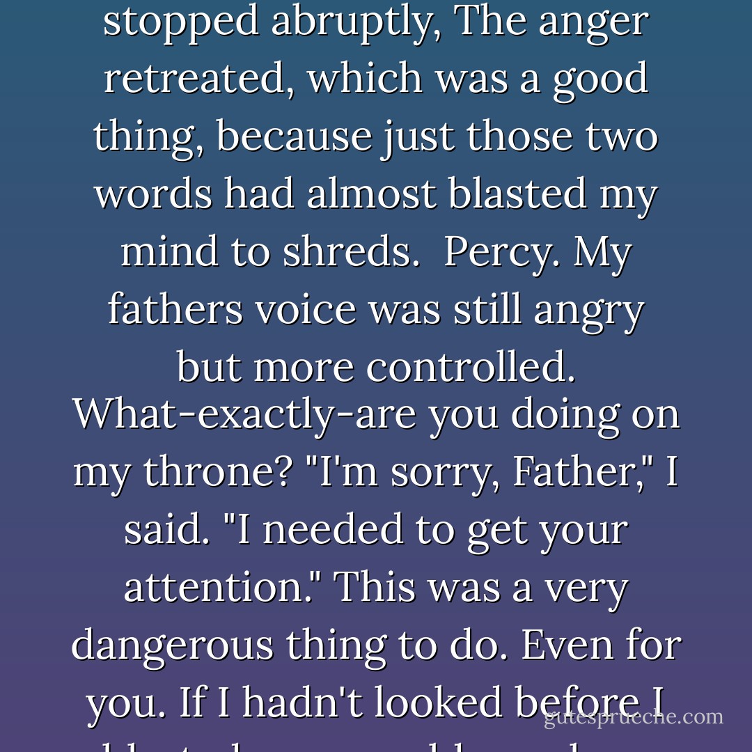 The throne rumbled. A wave of gale-force anger slammed into me. <br /><i>WHO DARES-</i><br />The voice stopped abruptly, The anger retreated, which was a good thing, because just those two words had almost blasted my mind to shreds. <br /><i>Percy.</i> My fathers voice was still angry but more controlled. <i>What-exactly-are you doing on my throne?</i><br />"I'm sorry, Father," I said. "I needed to get your attention."<br /><i>This was a very dangerous thing to do. Even for you. If I hadn't looked before I blasted, you would now be a puddle of seawater.</i> - Rick Riordan