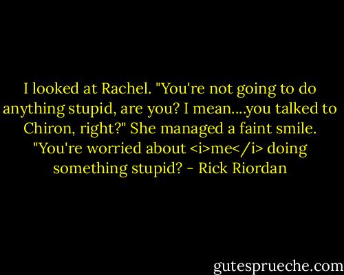 I looked at Rachel. "You're not going to do anything stupid, are you? I mean....you talked to Chiron, right?"<br />She managed a faint smile. "You're worried about <i>me</i> doing something stupid? - Rick Riordan