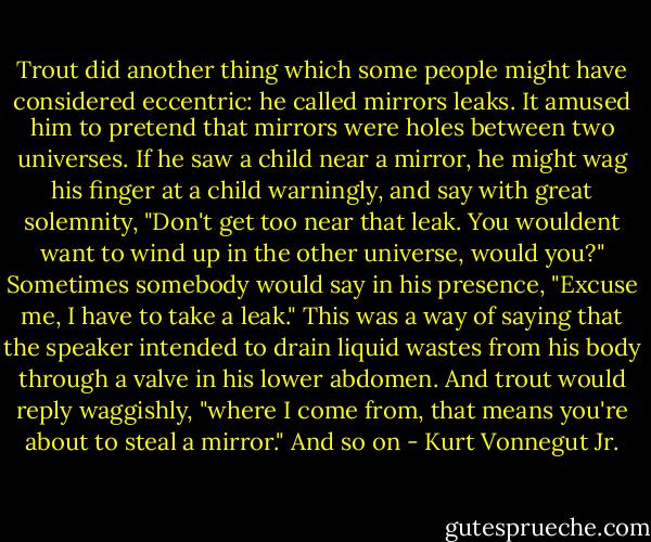 Trout did another thing which some people might have considered eccentric: he called mirrors leaks. It amused him to pretend that mirrors were holes between two universes.<br />If he saw a child near a mirror, he might wag his finger at a child warningly, and say with great solemnity, "Don't get too near that leak. You wouldent want to wind up in the other universe, would you?"<br />Sometimes somebody would say in his presence, "Excuse me, I have to take a leak." This was a way of saying that the speaker intended to drain liquid wastes from his body through a valve in his lower abdomen.<br />And trout would reply waggishly, "where I come from, that means you're about to steal a mirror."<br />And so on - Kurt Vonnegut Jr.