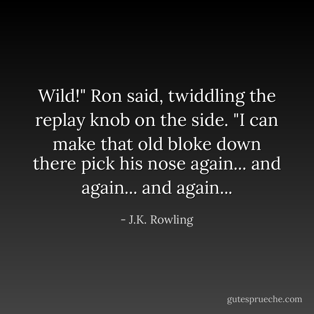 Wild!" Ron said, twiddling the replay knob on the side. "I can make that old bloke down there pick his nose again... and again... and again... - J.K. Rowling