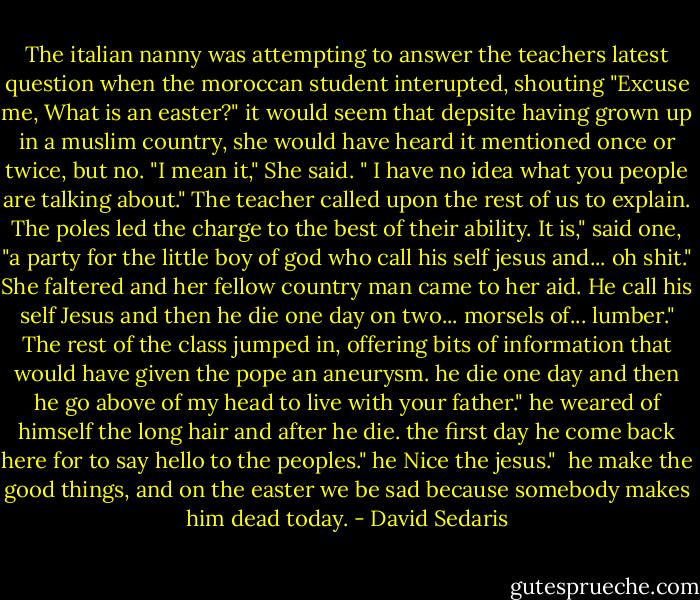 The italian nanny was attempting to answer the teachers latest question when the moroccan student interupted, shouting "Excuse me, What is an easter?"<br />it would seem that depsite having grown up in a muslim country, she would have heard it mentioned once or twice, but no. "I mean it," She said. " I have no idea what you people are talking about."<br />The teacher called upon the rest of us to explain.<br />The poles led the charge to the best of their ability. It is," said one, "a party for the little boy of god who call his self jesus and... oh shit." She faltered and her fellow country man came to her aid.<br />He call his self Jesus and then he die one day on two... morsels of... lumber."<br />The rest of the class jumped in, offering bits of information that would have given the pope an aneurysm.<br />he die one day and then he go above of my head to live with your father."<br />he weared of himself the long hair and after he die. the first day he come back here for to say hello to the peoples."<br />he Nice the jesus."<br /> he make the good things, and on the easter we be sad because somebody makes him dead today. - David Sedaris