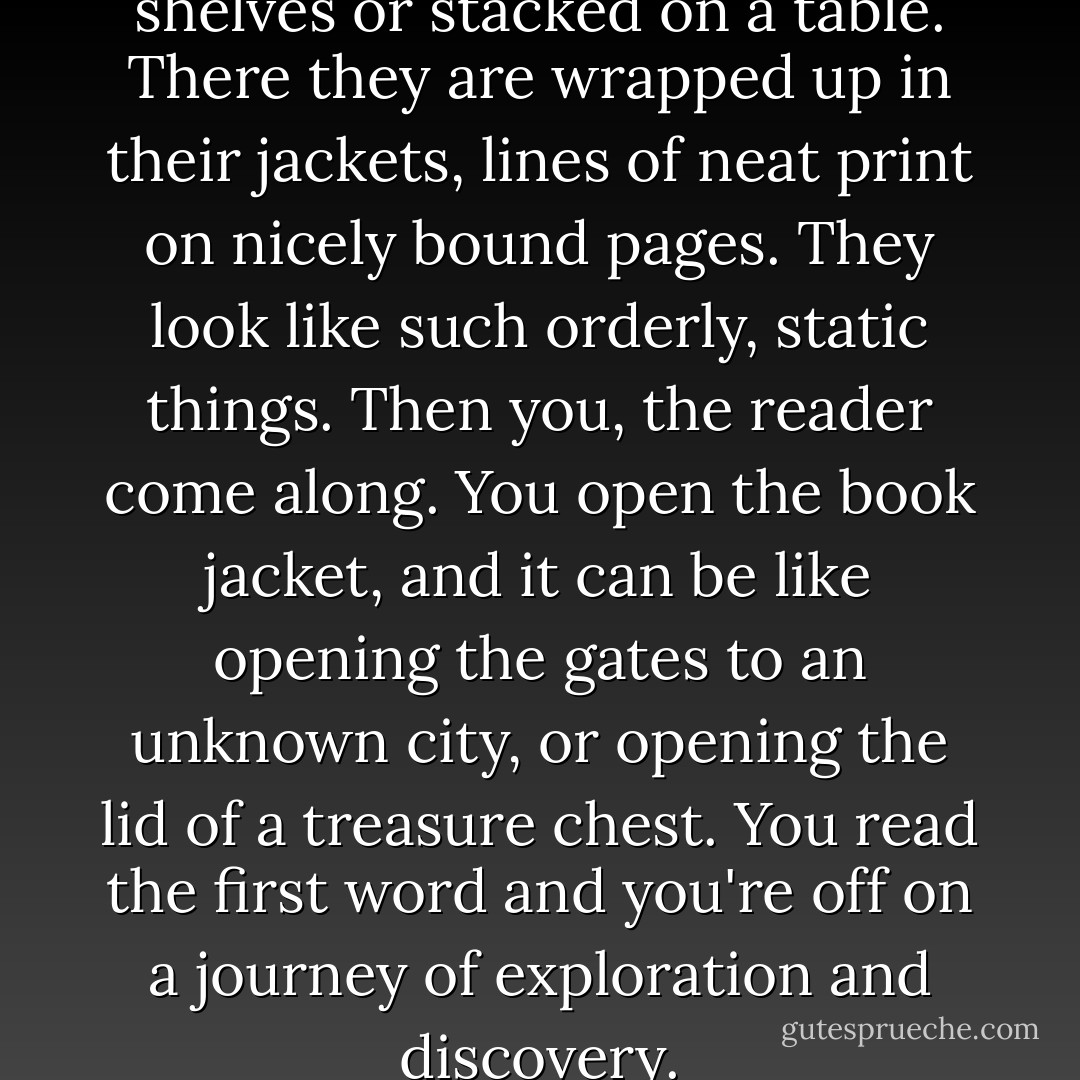Books. They are lined up on shelves or stacked on a table. There they are wrapped up in their jackets, lines of neat print on nicely bound pages. They look like such orderly, static things. Then you, the reader come along. You open the book jacket, and it can be like opening the gates to an unknown city, or opening the lid of a treasure chest. You read the first word and you're off on a journey of exploration and discovery. - David Almond