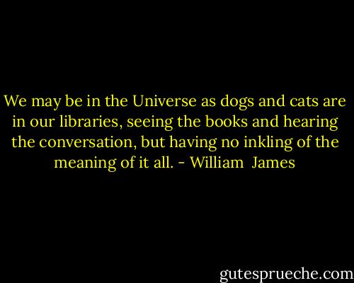 We may be in the Universe as dogs and cats are in our libraries, seeing the books and hearing the conversation, but having no inkling of the<br />meaning of it all. - William  James