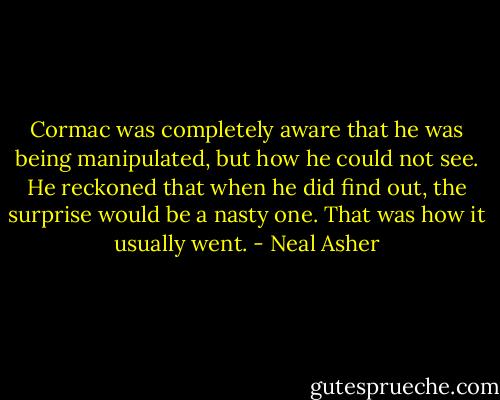 Cormac was completely aware that he was being manipulated, but how he could not see. He reckoned that when he did find out, the surprise would be a nasty one. That was how it usually went. - Neal Asher