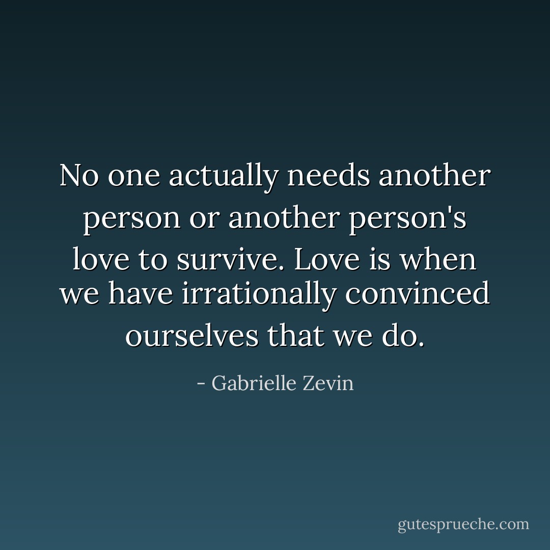 No one actually needs another person or another person's love to survive. Love is when we have irrationally convinced ourselves that we do. - Gabrielle Zevin