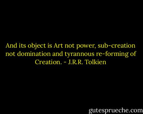 And its object is Art not power, sub-creation not domination and tyrannous re-forming of Creation. - J.R.R. Tolkien
