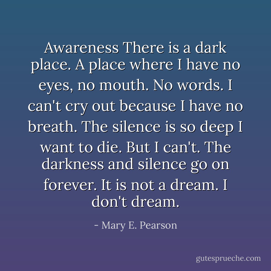 Awareness<br />There is a dark place.<br />A place where I have no eyes, no mouth. No words.<br />I can't cry out because I have no breath. The silence is so deep I want to die.<br />But I can't.<br />The darkness and silence go on forever.<br />It is not a dream.<br />I don't dream. - Mary E. Pearson