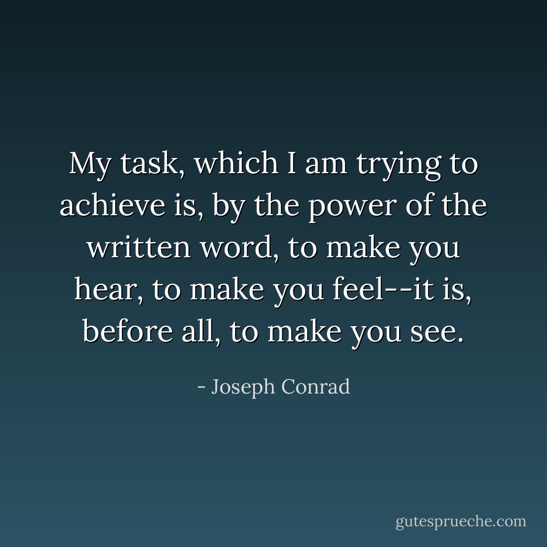My task, which I am trying to achieve is, by the power of the written word, to make you hear, to make you feel--it is, before all, to make you see. - Joseph Conrad