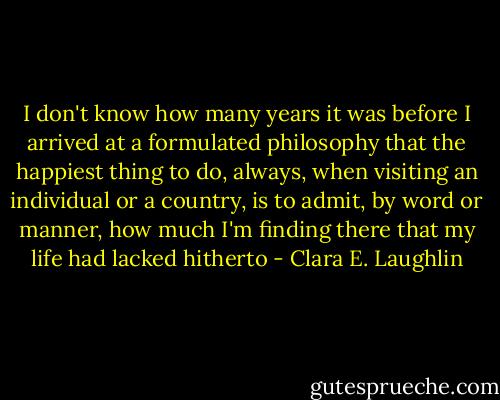 I don't know how many years it was before I arrived at a formulated philosophy that the happiest thing to do, always, when visiting an individual or a country, is to admit, by word or manner, how much I'm finding there that my life had lacked hitherto - Clara E. Laughlin