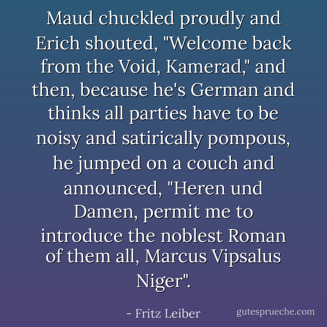 Maud chuckled proudly and Erich shouted, "Welcome back from the Void, Kamerad," and then, because he's German and thinks all parties have to be noisy and satirically pompous, he jumped on a couch and announced, "Heren und Damen, permit me to introduce the noblest Roman of them all, Marcus Vipsalus Niger". - Fritz Leiber