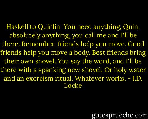 Haskell to Quinlin<br /><br />You need anything, Quin, absolutely anything, you call me and I'll be there. Remember, friends help you move. Good friends help you move a body. Best friends bring their own shovel. You say the word, and I'll be there with a spanking new shovel. Or holy water and an exorcism ritual. Whatever works. - I.D. Locke