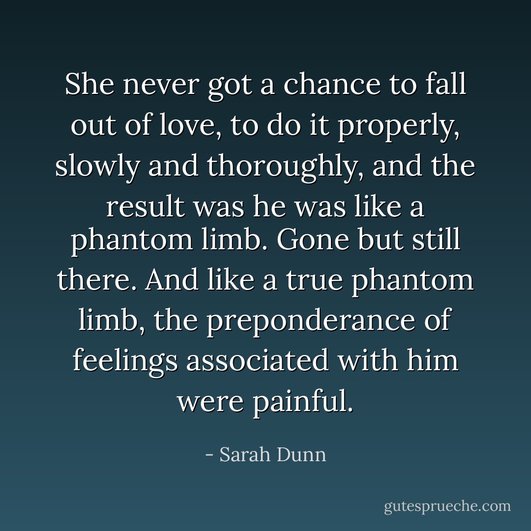 She never got a chance to fall out of love, to do it properly, slowly and thoroughly, and the result was he was like a phantom limb. Gone but still there. And like a true phantom limb, the preponderance of feelings associated with him were painful. - Sarah Dunn