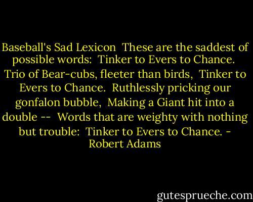 Baseball's Sad Lexicon<br /><br />These are the saddest of possible words: <br />Tinker to Evers to Chance. <br />Trio of Bear-cubs, fleeter than birds, <br />Tinker to Evers to Chance. <br />Ruthlessly pricking our gonfalon bubble, <br />Making a Giant hit into a double -- <br />Words that are weighty with nothing but trouble: <br />Tinker to Evers to Chance. - Robert Adams