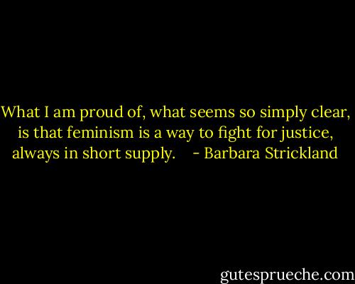 What I am proud of, what seems so simply clear, is that feminism is a way to fight for justice, always in short supply.<br /><br /><br /> - Barbara Strickland