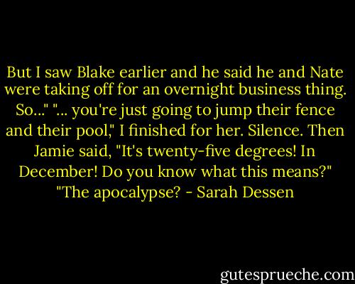 But I saw Blake earlier and he said he and Nate were taking off for an overnight business thing. So..."<br />"... you're just going to jump their fence and their pool," I finished for her.<br />Silence. Then Jamie said, "It's twenty-five degrees! In December! Do you know what this means?"<br />"The apocalypse? - Sarah Dessen
