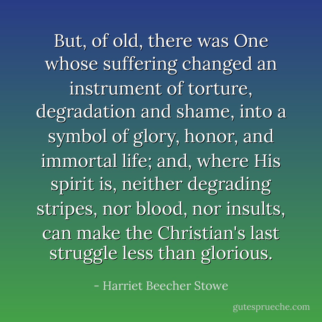 But, of old, there was One whose suffering changed an instrument of torture, degradation and shame, into a symbol of glory, honor, and immortal life; and, where His spirit is, neither degrading stripes, nor blood, nor insults, can make the Christian's last struggle less than glorious. - Harriet Beecher Stowe