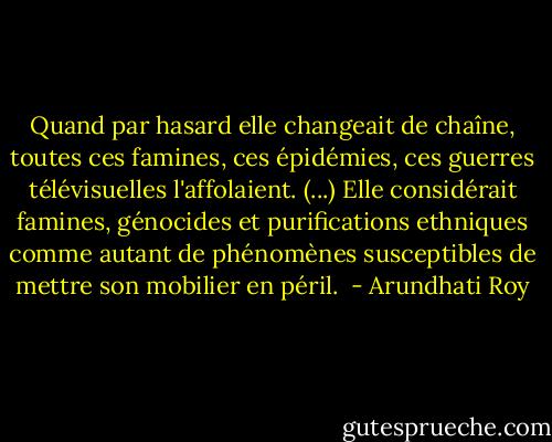 Quand par hasard elle changeait de chaîne, toutes ces famines, ces épidémies, ces guerres télévisuelles l'affolaient. (...) Elle considérait famines, génocides et purifications ethniques comme autant de phénomènes susceptibles de mettre son mobilier en péril.  - Arundhati Roy