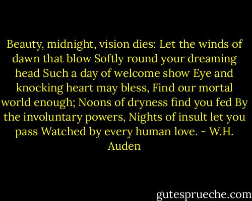 Beauty, midnight, vision dies:<br />Let the winds of dawn that blow<br />Softly round your dreaming head<br />Such a day of welcome show<br />Eye and knocking heart may bless,<br />Find our mortal world enough;<br />Noons of dryness find you fed<br />By the involuntary powers,<br />Nights of insult let you pass<br />Watched by every human love. - W.H. Auden