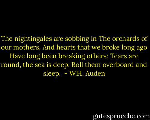 The nightingales are sobbing in<br />The orchards of our mothers,<br />And hearts that we broke long ago<br />Have long been breaking others;<br />Tears are round, the sea is deep:<br />Roll them overboard and sleep.  - W.H. Auden