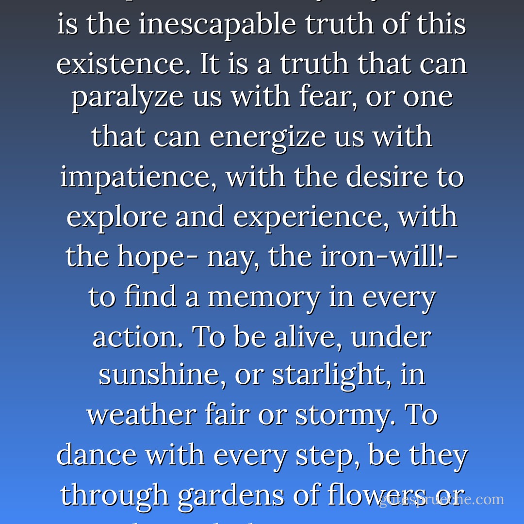 We are all dying, every moment that passes of every day. That is the inescapable truth of this existence. It is a truth that can paralyze us with fear, or one that can energize us with impatience, with the desire to explore and experience, with the hope- nay, the iron-will!- to find a memory in every action. To be alive, under sunshine, or starlight, in weather fair or stormy. To dance with every step, be they through gardens of flowers or through deep snows. - R.A. Salvatore