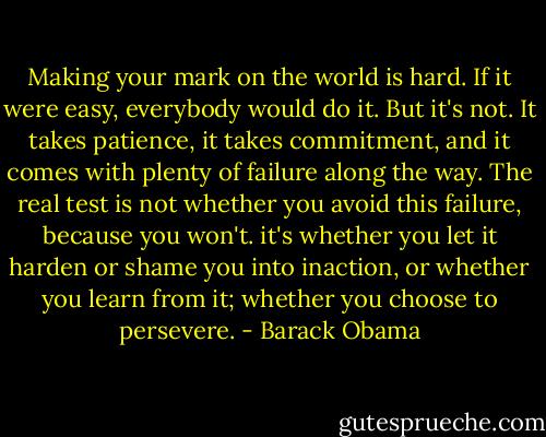 Making your mark on the world is hard. If it were easy, everybody would do it. But it's not. It takes patience, it takes commitment, and it comes with plenty of failure along the way. The real test is not whether you avoid this failure, because you won't. it's whether you let it harden or shame you into inaction, or whether you learn from it; whether you choose to persevere. - Barack Obama