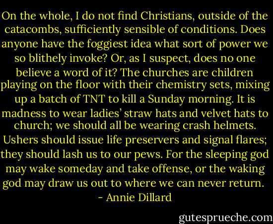 On the whole, I do not find Christians, outside of the catacombs, sufficiently sensible of conditions. Does anyone have the foggiest idea what sort of power we so blithely invoke? Or, as I suspect, does no one believe a word of it? The churches are children playing on the floor with their chemistry sets, mixing up a batch of TNT to kill a Sunday morning. It is madness to wear ladies’ straw hats and velvet hats to church; we should all be wearing crash helmets. Ushers should issue life preservers and signal flares; they should lash us to our pews. For the sleeping god may wake someday and take offense, or the waking god may draw us out to where we can never return.  - Annie Dillard