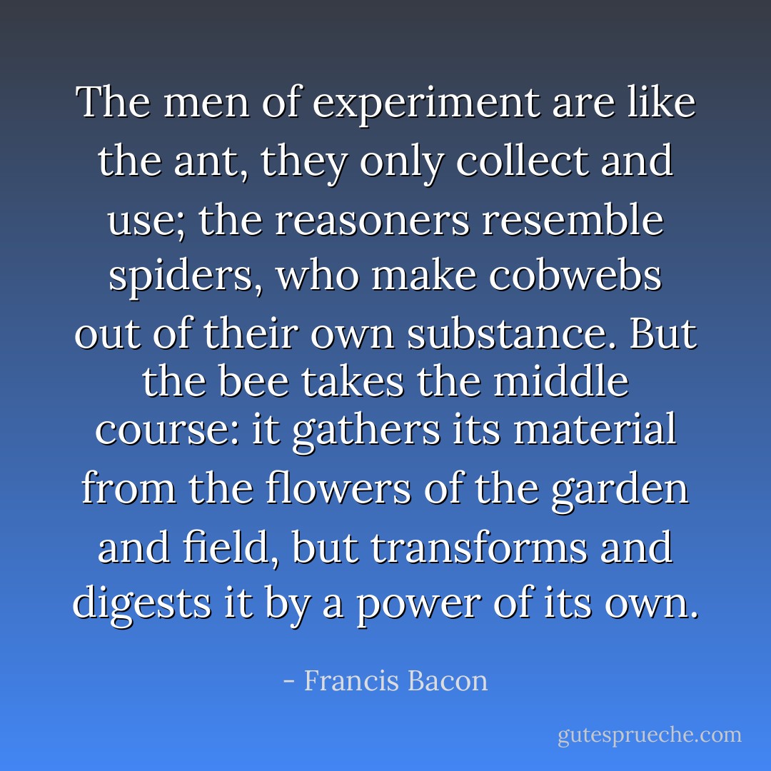 The men of experiment are like the ant, they only collect and use; the reasoners resemble spiders, who make cobwebs out of their own substance. But the bee takes the middle course: it gathers its material from the flowers of the garden and field, but transforms and digests it by a power of its own. - Francis Bacon