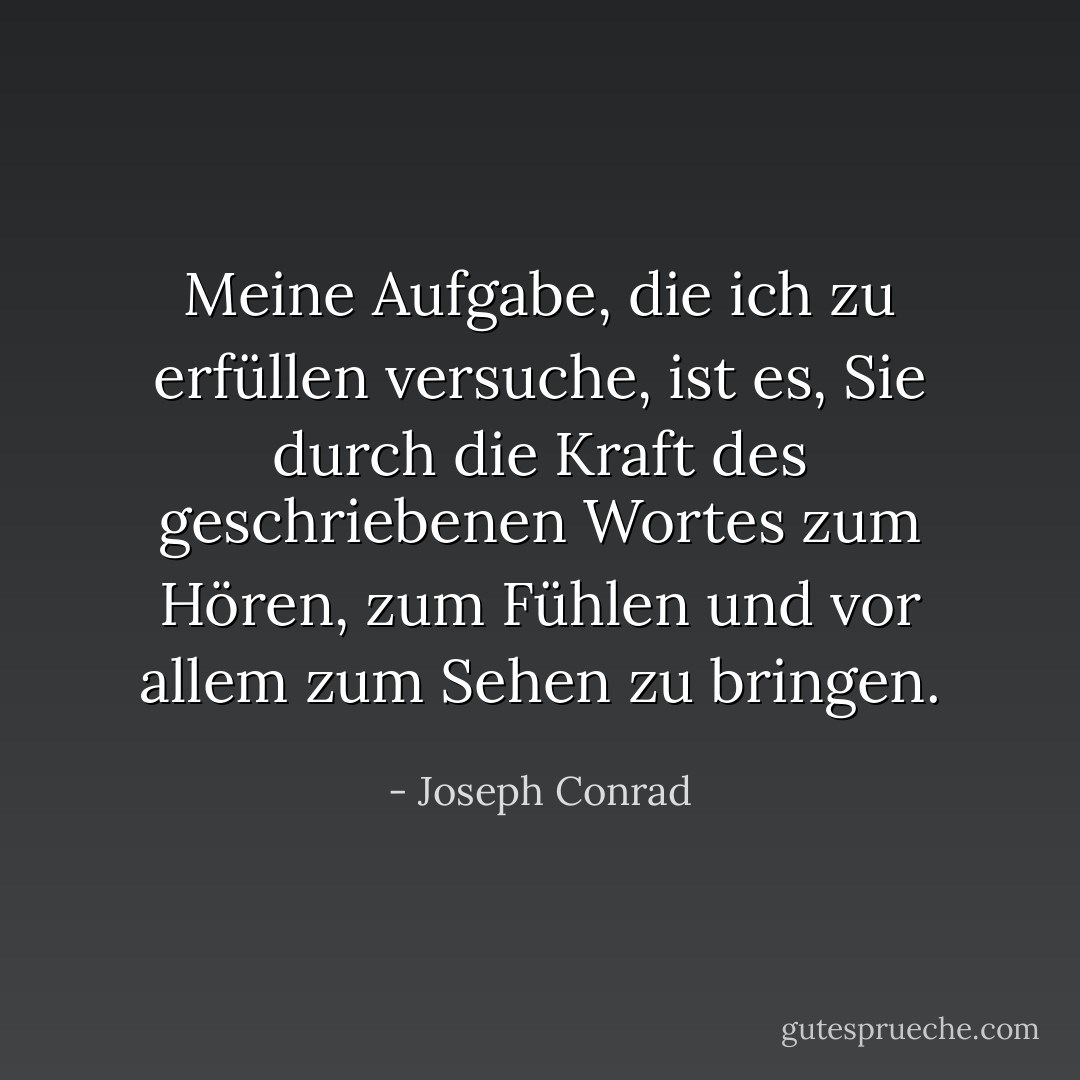Meine Aufgabe, die ich zu erfüllen versuche, ist es, Sie durch die Kraft des geschriebenen Wortes zum Hören, zum Fühlen und vor allem zum Sehen zu bringen. - Joseph Conrad<