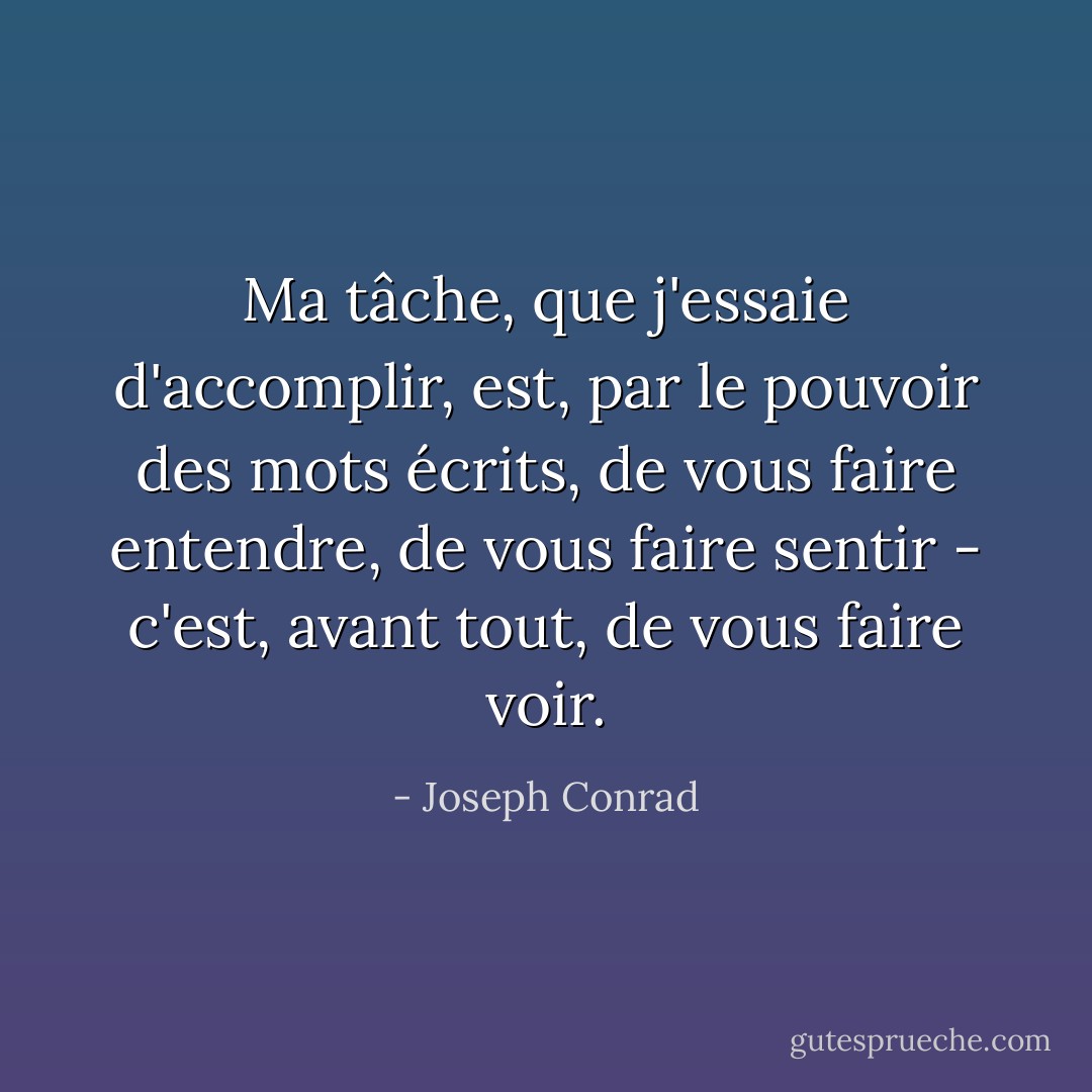Ma tâche, que j'essaie d'accomplir, est, par le pouvoir des mots écrits, de vous faire entendre, de vous faire sentir - c'est, avant tout, de vous faire voir. - Joseph Conrad