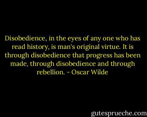 Disobedience, in the eyes of any one who has read history, is man's original virtue. It is through disobedience that progress has been made, through disobedience and through rebellion. - Oscar Wilde