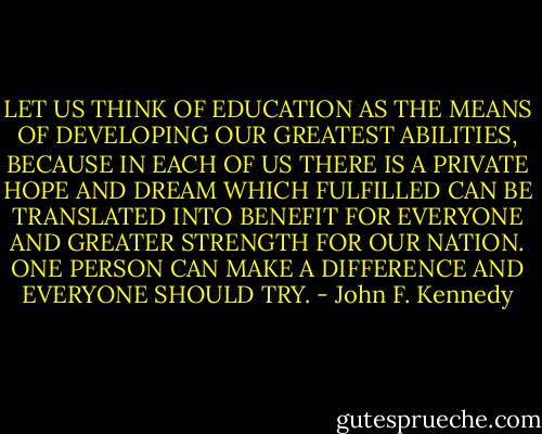 LET US THINK OF EDUCATION AS THE MEANS OF DEVELOPING OUR GREATEST ABILITIES, BECAUSE IN EACH OF US THERE IS A PRIVATE HOPE AND DREAM WHICH FULFILLED CAN BE TRANSLATED INTO BENEFIT FOR EVERYONE AND GREATER STRENGTH FOR OUR NATION. ONE PERSON CAN MAKE A DIFFERENCE AND EVERYONE SHOULD TRY. - John F. Kennedy