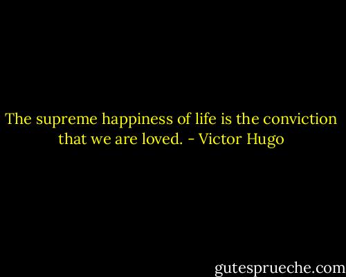 The supreme happiness of life is the conviction that we are loved. - Victor Hugo