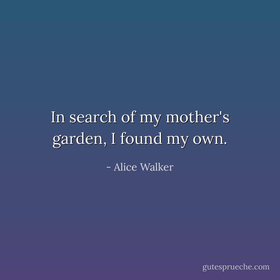 In search of my mother's garden, I found my own. - Alice Walker
