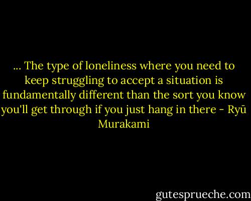 ... The type of loneliness where you need to keep struggling to accept a situation is fundamentally different than the sort you know you'll get through if you just hang in there - Ryū Murakami