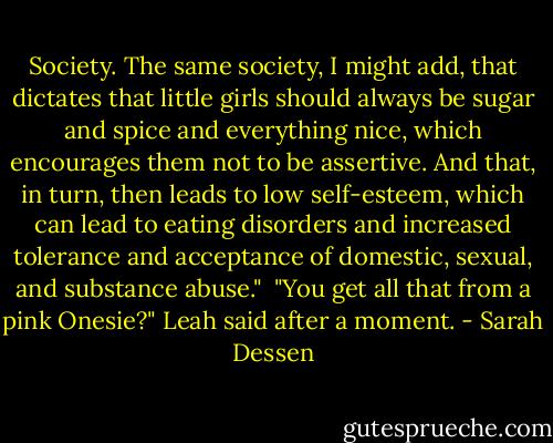 Society. The same society, I might add, that dictates that little girls should always be sugar and spice and everything nice, which encourages them not to be assertive. And that, in turn, then leads to low self-esteem, which can lead to eating disorders and increased tolerance and acceptance of domestic, sexual, and substance abuse."<br /><br />"You get all that from a pink Onesie?" Leah said after a moment. - Sarah Dessen