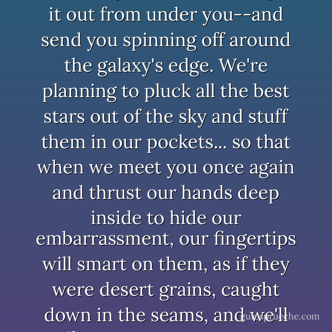 We're plotting to steal time itself from you.... We're going to spike it to the floor as it slips by. And just as you come over to see why it's so still, we'll pull it out from under you--and send you spinning off around the galaxy's edge. We're planning to pluck all the best stars out of the sky and stuff them in our pockets... so that when we meet you once again and thrust our hands deep inside to hide our embarrassment, our fingertips will smart on them, as if they were desert grains, caught down in the seams, and we'll smile at you on your way to a glory that, for all our stellar thefts, we shall never be able to duplicate. - Samuel R. Delany