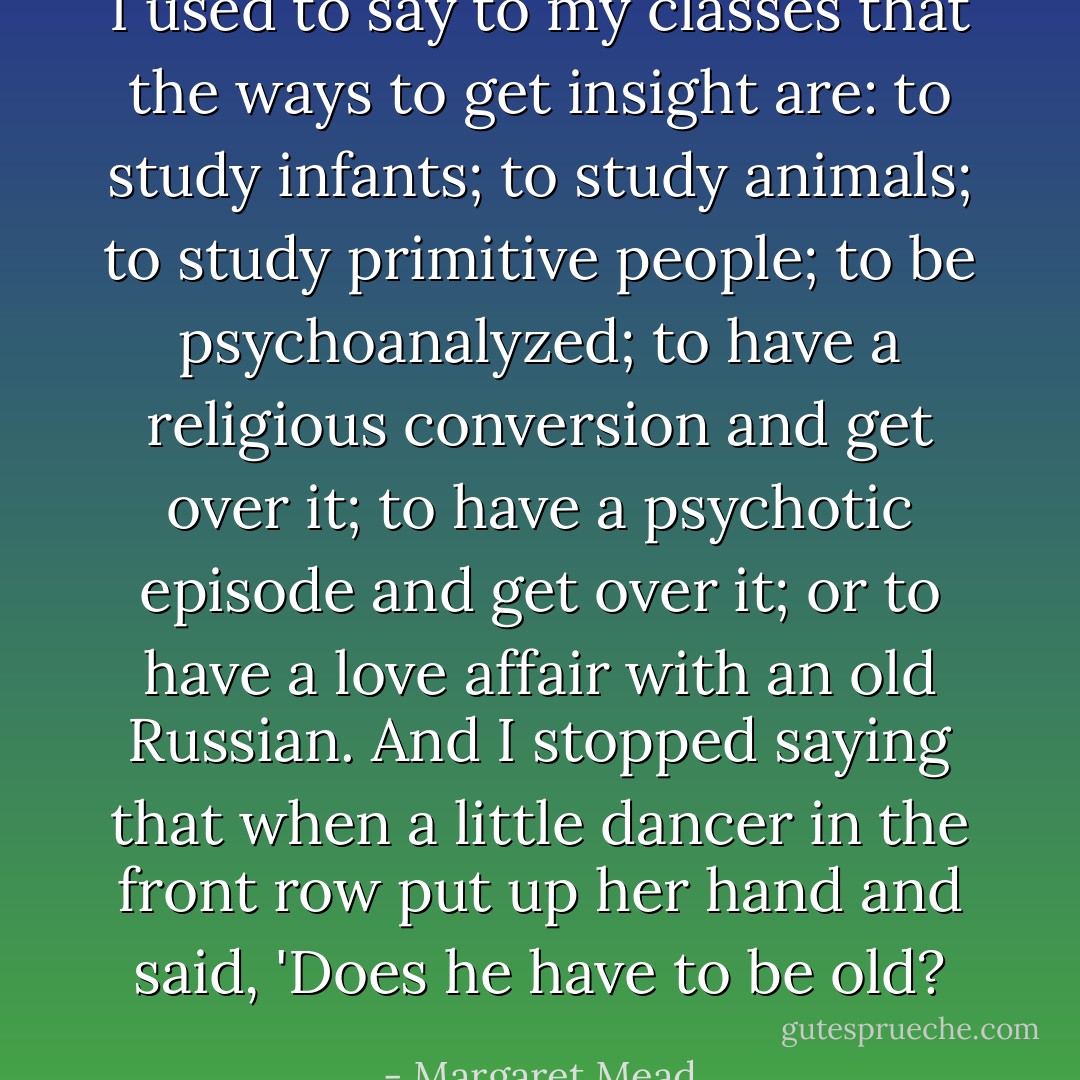 I used to say to my classes that the ways to get insight are: to study infants; to study animals; to study primitive people; to be psychoanalyzed; to have a religious conversion and get over it; to have a psychotic episode and get over it; or to have a love affair with an old Russian. And I stopped saying that when a little dancer in the front row put up her hand and said, 'Does he have to be old? - Margaret Mead
